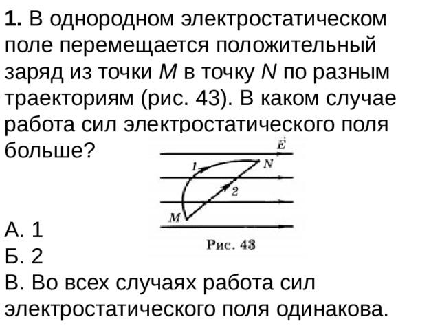 1. В однородном электростатическом поле перемещается положительный заряд из точки М в точку N по разным траекториям (рис. 43). В каком случае работа сил электростатического поля больше? А. 1  Б. 2  В. Во всех случаях работа сил электростатического поля одинакова. 