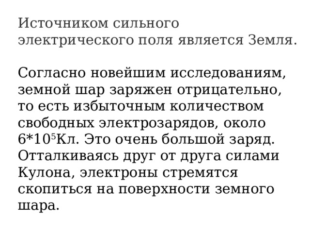 Источником сильного электрического поля является Земля. Согласно новейшим исследованиям, земной шар заряжен отрицательно, то есть избыточным количеством свободных электрозарядов, около 6*10 5 Кл. Это очень большой заряд. Отталкиваясь друг от друга силами Кулона, электроны стремятся скопиться на поверхности земного шара. 