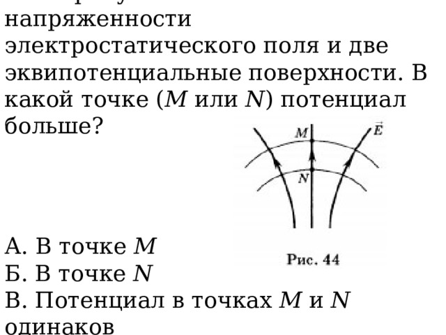 2. На рисунке 44 показаны линии напряженности электростатического поля и две эквипотенциальные поверхности. В какой точке ( М или N ) потенциал больше? А. В точке М  Б. В точке N  В. Потенциал в точках М и N одинаков 