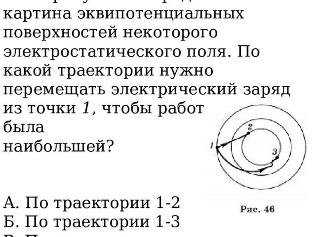 4. На рисунке 46 представлена картина эквипотенциальных поверхностей некоторого электростатического поля. По какой траектории нужно перемещать электрический заряд из точки 1 , чтобы работа сил поля была наибольшей? А. По траектории 1-2  Б. По траектории 1-3  В. По всем траекториям одинакова 