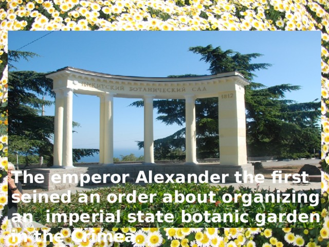 The emperor Alexander the first seined an order about organizing an imperial state botanic garden in the Crimea . 