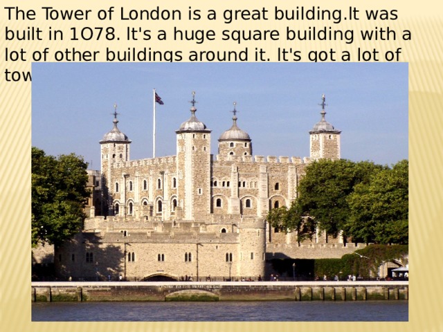The Tower of London is a great building.lt was built in 1O78. lt's a huge square building with a lot of other buildings around it. lt's got a lot of towers. 
