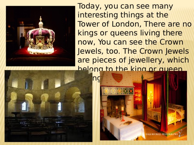 Today, you can see many interesting things at the Tower of London, There are no kings or queens living there now, You can see the Crown Jewels, too. The Crown Jewels are pieces of jewellery, which belong to the king or queen of England. 