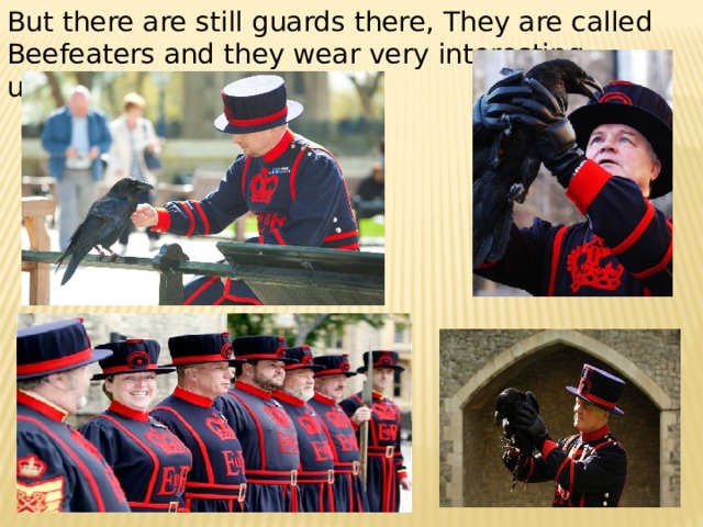 But there are still guards there, They are called Beefeaters and they wear very interesting uniforms . 