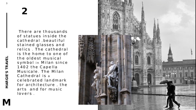 2  There  are  thousands  of  statues  inside  the  cathedral , beautiful  stained  glasses  and  relics . The  cathedral  is  the  home  to  one  of  the  oldest  musical  symbol in Milan  since  1402  the  Capella  Musicale . The  Milan  Cathedral  is a celebrated  landmark  for  architecture , the  arts  and  for  music  lovers .  