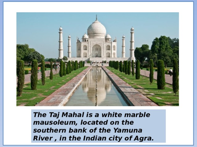 The Taj Mahal is a white marble mausoleum, located on the southern bank of the Yamuna River , in the Indian city of Agra. 