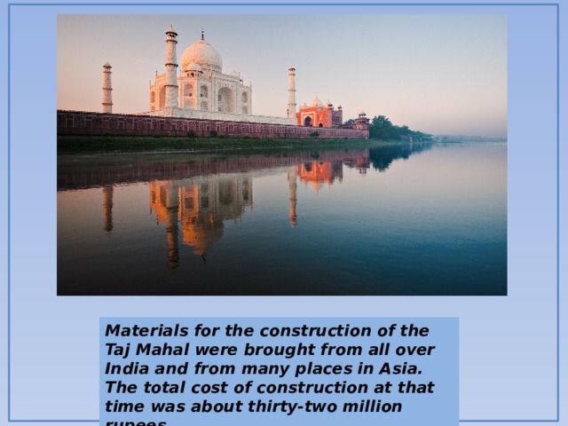 Materials for the construction of the Taj Mahal were brought from all over India and from many places in Asia. The total cost of construction at that time was about thirty-two million rupees. 