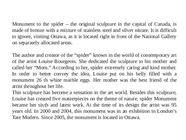 Monument to the spider – the original sculpture in the capital of Canada, is made of bronze with a mixture of stainless steel and silver nitrate. It is difficult to ignore, visiting Ottawa, as it is located right in front of the National Gallery on separately allocated areas. The author and creator of the “spider” known in the world of contemporary art of the artist Louise Bourgeois. She dedicated the sculpture to his mother and called her “Mom.” According to her, spider extremely caring and kind mother. In order to better convey the idea, Louise put on his belly filled with a monument 26 th white marble eggs. Her mother was the best friend of the artist throughout her life. This sculpture has become a sensation in the art world. Besides this sculpture, Louise has created five masterpieces on the theme of nature. spider Monument became her sixth and latest work. At the time of its design the artist was 95 years old. In 2000 and 2004, this monument was in an exhibition in London’s Tate Modern. Since 2005, the monument is located in Ottawa. 