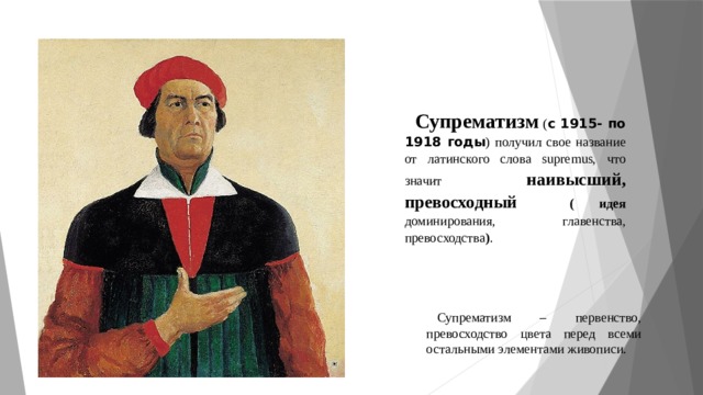 Супрематизм ( с 1915- по 1918 годы ) получил свое название от латинского слова supremus, что значит наивысший, превосходный ( идея доминирования, главенства, превосходства ) . Супрематизм – первенство, превосходство цвета перед всеми остальными элементами живописи. 