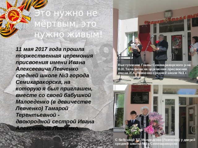 Это нужно не мёртвым, это нужно живым! 11 мая 2017 года прошла торжественная церемония присвоения имени Ивана Алексеевича Левченко средней школе №3 города Семикаракорска, на которую я был приглашен, вместе со своей бабушкой Малоеденко (в девичестве Левченко) Тамарой Терентьевной - двоюродной сестрой Ивана Алексеевича Левченко.   Выступление Главы Семикаракорского р-на В.Н. Талалаева на церемонии присвоения имени И.А. Левченко средней школе №3 г. Семикаракорска С бабушкой Т.Т. Малоеденко (Левченко) у дверей средней школы №3 г Семикаракорска 