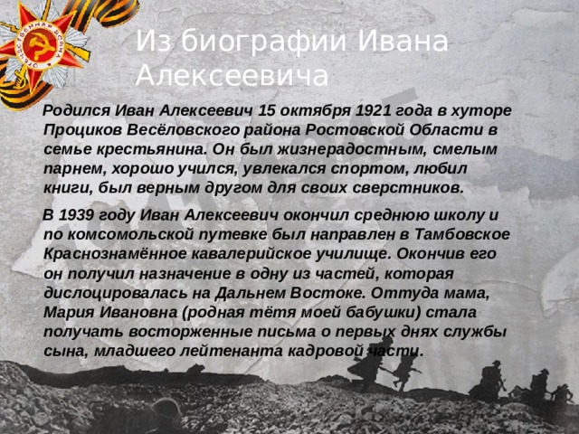 Из биографии Ивана Алексеевича  Родился Иван Алексеевич 15 октября 1921 года в хуторе Проциков Весёловского района Ростовской Области в семье крестьянина. Он был жизнерадостным, смелым парнем, хорошо учился, увлекался спортом, любил книги, был верным другом для своих сверстников.  В 1939 году Иван Алексеевич окончил среднюю школу и по комсомольской путевке был направлен в Тамбовское Краснознамённое кавалерийское училище. Окончив его он получил назначение в одну из частей, которая дислоцировалась на Дальнем Востоке. Оттуда мама, Мария Ивановна (родная тётя моей бабушки) стала получать восторженные письма о первых днях службы сына, младшего лейтенанта кадровой части. 