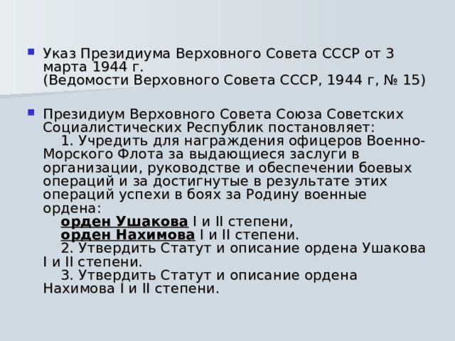 Указ Президиума Верховного Совета СССР от 3 марта 1944 г.  (Ведомости Верховного Совета СССР, 1944 г, № 15) Президиум Верховного Совета Союза Советских Социалистических Республик постановляет:      1. Учредить для награждения офицеров Военно-Морского Флота за выдающиеся заслуги в организации, руководстве и обеспечении боевых операций и за достигнутые в результате этих операций успехи в боях за Родину военные ордена:      орден Ушакова I и II степени,      орден Нахимова I и II степени.      2. Утвердить Статут и описание ордена Ушакова I и II степени.      3. Утвердить Статут и описание ордена Нахимова I и II степени. 