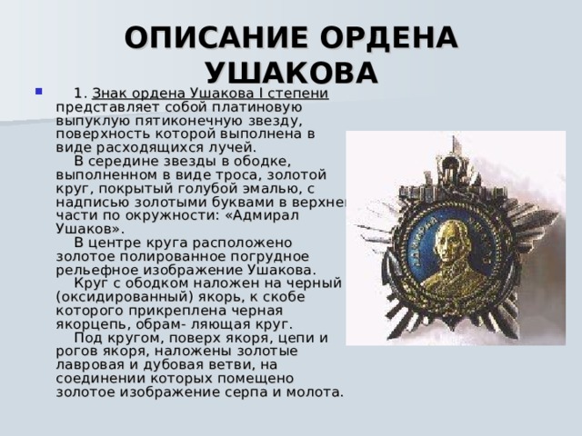  ОПИСАНИЕ ОРДЕНА УШАКОВА       1. Знак ордена Ушакова I степени представляет собой платиновую выпуклую пятиконечную звезду, поверхность которой выполнена в виде расходящихся лучей.      В середине звезды в ободке, выполненном в виде троса, золотой круг, покрытый голубой эмалью, с надписью золотыми буквами в верхней части по окружности: «Адмирал Ушаков».      В центре круга расположено золотое полированное погрудное рельефное изображение Ушакова.      Круг с ободком наложен на черный (оксидированный) якорь, к скобе которого прикреплена черная якорцепь, обрам- ляющая круг.      Под кругом, поверх якоря, цепи и рогов якоря, наложены золотые лавровая и дубовая ветви, на соединении которых помещено золотое изображение серпа и молота.    