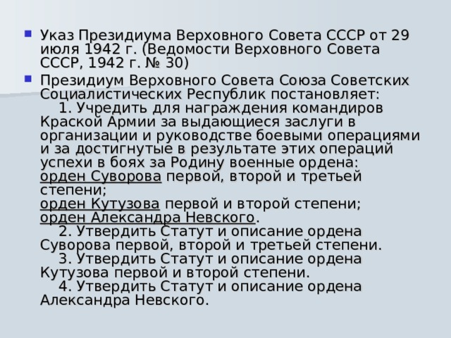 Указ Президиума Верховного Совета СССР от 29 июля 1942 г. (Ведомости Верховного Совета СССР, 1942 г. № 30) Президиум Верховного Совета Союза Советских Социалистических Республик постановляет:      1. Учредить для награждения командиров Краской Армии за выдающиеся заслуги в организации и руководстве боевыми операциями и за достигнутые в результате этих операций успехи в боях за Родину военные ордена:  орден Суворова первой, второй и третьей степени;  орден Кутузова первой и второй степени;  орден Александра Невского .      2. Утвердить Статут и описание ордена Суворова первой, второй и третьей степени.      3. Утвердить Статут и описание ордена Кутузова первой и второй степени.      4. Утвердить Статут и описание ордена Александра Невского. 