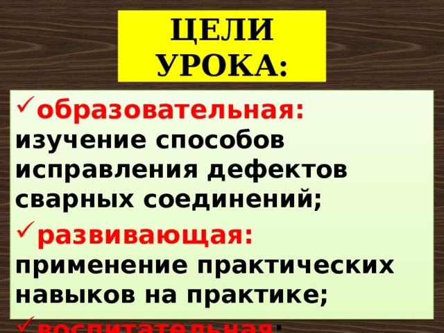 ЦЕЛИ  УРОКА: образовательная: изучение способов исправления дефектов сварных соединений; развивающая: применение практических навыков на практике; воспитательная : воспитание способности работы в коллективе. 