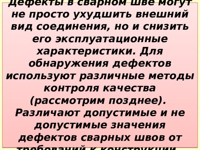 Дефекты в сварном шве могут не просто ухудшить внешний вид соединения, но и снизить его эксплуатационные характеристики. Для обнаружения дефектов используют различные методы контроля качества (рассмотрим позднее).  Различают допустимые и не допустимые значения дефектов сварных швов от требований к конструкции. 