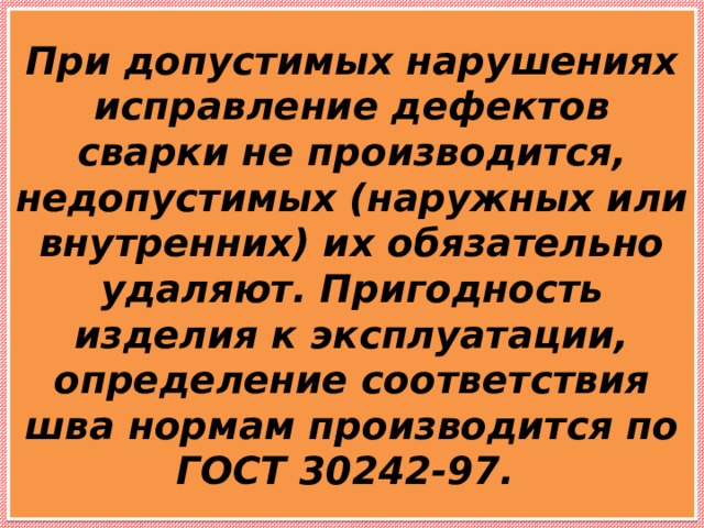 При допустимых нарушениях исправление дефектов сварки не производится, недопустимых (наружных или внутренних) их обязательно удаляют. Пригодность изделия к эксплуатации, определение соответствия шва нормам производится по ГОСТ 30242-97. 