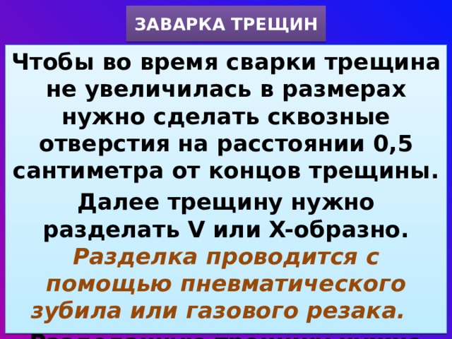 ЗАВАРКА ТРЕЩИН Чтобы во время сварки трещина не увеличилась в размерах нужно сделать сквозные отверстия на расстоянии 0,5 сантиметра от концов трещины. Далее трещину нужно разделать V или X-образно. Разделка проводится с помощью пневматического зубила или газового резака.  Разделанную трещину нужно зачистить и заварить. 