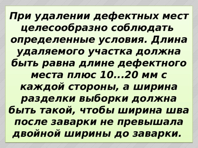 При удалении дефектных мест целесообразно соблюдать  определенные условия. Длина удаляемого участка должна быть равна длине дефектного места плюс 10...20 мм с каждой стороны, а ширина разделки выборки должна быть такой, чтобы ширина шва после заварки не превышала двойной ширины до заварки. 