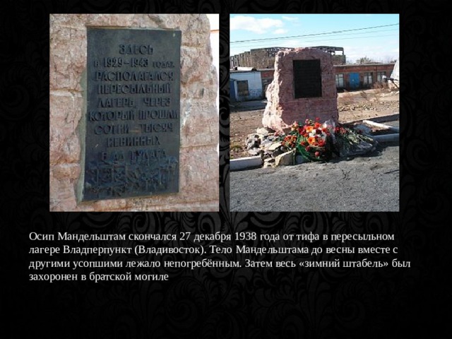 Осип Мандельштам скончался 27 декабря 1938 года от тифа в пересыльном лагере Владперпункт (Владивосток). Тело Мандельштама до весны вместе с другими усопшими лежало непогребённым. Затем весь «зимний штабель» был захоронен в братской могиле 