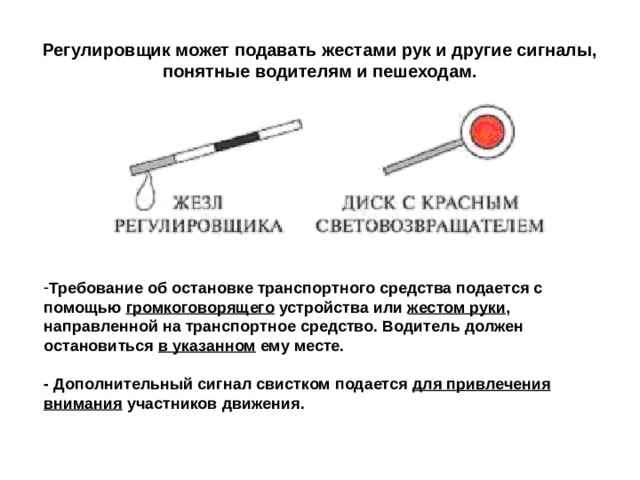 Регулировщик может подавать жестами рук и другие сигналы, понятные водителям и пешеходам. Требование об остановке транспортного средства подается с помощью громкоговорящего устройства или жестом руки , направленной на транспортное средство. Водитель должен остановиться в указанном ему месте. - Дополнительный сигнал свистком подается для привлечения внимания участников движения. 