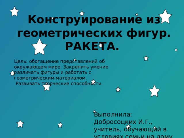 Конструирование из геометрических фигур. РАКЕТА. Цель: обогащение представлений об окружающем мире. Закрепить умение различать фигуры и работать с геометрическим материалом.  Развивать творческие способности. Выполнила: Добросоцких И.Г., учитель, обучающий в условиях семьи на дому. 