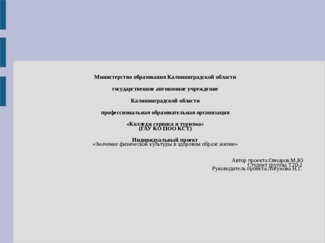 Министерство образования Калининградской области государственное автономное учреждение Калининградской области профессиональная образовательная организация «Колледж сервиса и туризма»  (ГАУ КО ПОО КСТ)      Индивидуальный проект   «Значение физической культуры в здоровом образе жизни»          Автор проекта:Овчаров М.Ю    Студент группы Т20-1    Руководитель проекта:Логунова Н.Г. 