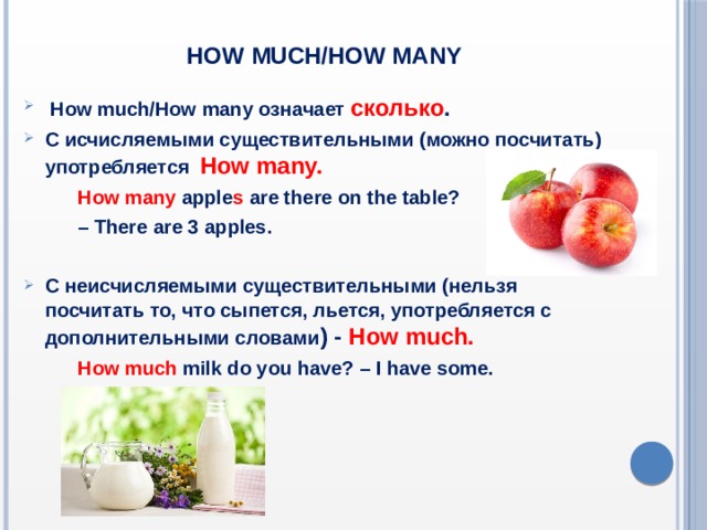 How  much/How many  How much/How many означает сколько . С исчисляемыми существительными (можно посчитать) употребляется How many.  How many apple s are there on the table? – There are 3 apples.  С неисчисляемыми существительными (нельзя посчитать то, что сыпется, льется, употребляется с дополнительными словами ) - How much.  How much milk do you have? – I have some.   