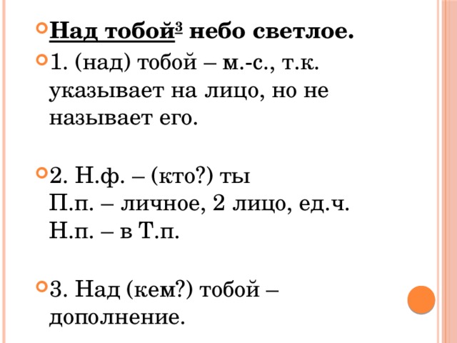Над тобой 3  небо светлое. 1. (над) тобой – м.-с., т.к. указывает на лицо, но не называет его.   2. Н.ф. – (кто?) ты  П.п. – личное, 2 лицо, ед.ч.  Н.п. – в Т.п.   3. Над (кем?) тобой – дополнение. 