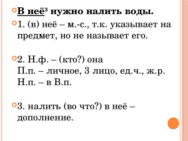 В неё 3  нужно налить воды. 1. (в) неё – м.-с., т.к. указывает на предмет, но не называет его.   2. Н.ф. – (кто?) она  П.п. – личное, 3 лицо, ед.ч., ж.р.  Н.п. – в В.п.   3. налить (во что?) в неё – дополнение. 