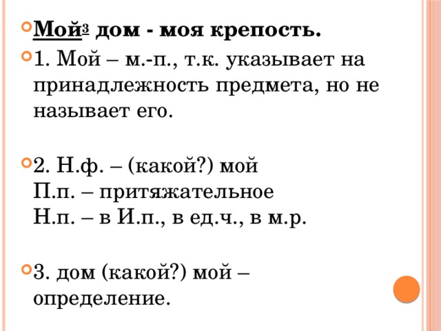 Мой 3  дом - моя крепость. 1. Мой – м.-п., т.к. указывает на принадлежность предмета, но не называет его.   2. Н.ф. – (какой?) мой  П.п. – притяжательное  Н.п. – в И.п., в ед.ч., в м.р.   3. дом (какой?) мой – определение. 