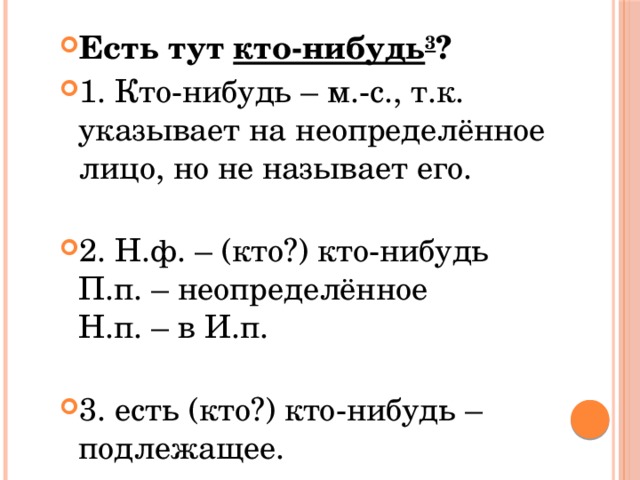 Есть тут  кто-нибудь 3 ? 1. Кто-нибудь – м.-с., т.к. указывает на неопределённое лицо, но не называет его.   2. Н.ф. – (кто?) кто-нибудь  П.п. – неопределённое  Н.п. – в И.п.   3. есть (кто?) кто-нибудь – подлежащее. 