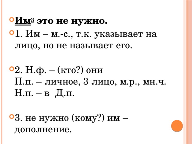 Им 3  это не нужно. 1. Им – м.-с., т.к. указывает на лицо, но не называет его.   2. Н.ф. – (кто?) они  П.п. – личное, 3 лицо, м.р., мн.ч.  Н.п. – в  Д.п.   3. не нужно (кому?) им – дополнение. 