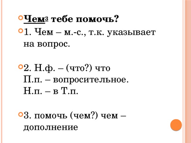 Чем 3  тебе помочь? 1. Чем – м.-с., т.к. указывает на вопрос.   2. Н.ф. – (что?) что  П.п. – вопросительное.  Н.п. – в Т.п.   3. помочь (чем?) чем – дополнение 
