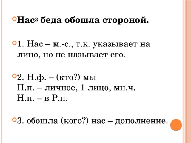 Нас 3  беда обошла стороной. 1. Нас – м.-с., т.к. указывает на лицо, но не называет его.   2. Н.ф. – (кто?) мы  П.п. – личное, 1 лицо, мн.ч.  Н.п. – в Р.п.   3. обошла (кого?) нас – дополнение. 