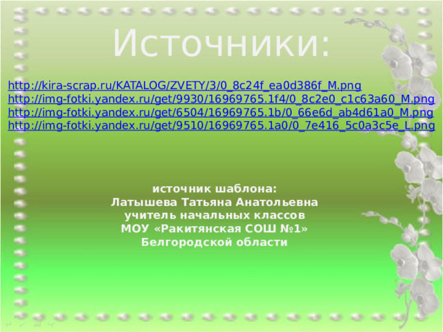 Источники: http://kira-scrap.ru/KATALOG/ZVETY/3/0_8c24f_ea0d386f_M.png http://img-fotki.yandex.ru/get/9930/16969765.1f4/0_8c2e0_c1c63a60_M.png http://img-fotki.yandex.ru/get/6504/16969765.1b/0_66e6d_ab4d61a0_M.png http://img-fotki.yandex.ru/get/9510/16969765.1a0/0_7e416_5c0a3c5e_L.png  источник шаблона: Латышева Татьяна Анатольевна учитель начальных классов МОУ «Ракитянская СОШ №1» Белгородской области 