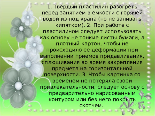 1. Твердый пластилин разогреть перед занятием в емкости с горячей водой из-под крана (но не заливать кипятком). 2. При работе с пластилином следует использовать как основу не тонкие листы бумаги, а плотный картон, чтобы не происходило ее деформации при выполнении приемов придавливания, сплющивания во время закрепления предмета на горизонтальной поверхности. 3. Чтобы картинка со временем не потеряла своей привлекательности, следует основу с предварительно нарисованным контуром или без него покрыть скотчем. 