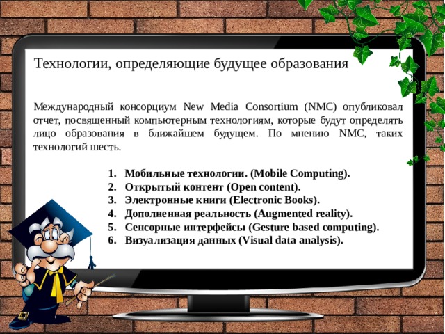 Технологии, определяющие будущее образования Международный консорциум New Media Consortium (NMC) опубликовал отчет, посвященный компьютерным технологиям, которые будут определять лицо образования в ближайшем будущем. По мнению NMC, таких технологий шесть. Мобильные технологии. (Mobile Computing).  Открытый контент (Open content).  Электронные книги (Electronic Books). Дополненная реальность (Augmented reality). Сенсорные интерфейсы (Gesture based computing). Визуализация данных (Visual data analysis). 