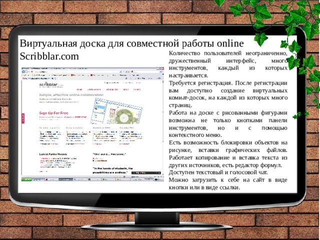 Виртуальная доска для совместной работы online Scribblar.com Количество пользователей неограниченно, дружественный интерфейс, много инструментов, каждый из которых настраивается. Требуется регистрация. После регистрации вам доступно создание виртуальных комнат-досок, на каждой из которых много страниц. Работа на доске с рисованными фигурами возможна не только кнопками панели инструментов, но и с помощью контекстного меню. Есть возможность блокировки объектов на рисунке, вставки графических файлов. Работает копирование и вставка текста из других источников, есть редактор формул. Доступен текстовый и голосовой чат. Можно загрузить к себе на сайт в виде кнопки или в виде ссылки. 