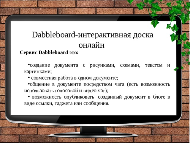 Dabbleboard-интерактивная доска онлайн   Сервис Dabbleboard это: создание документа с рисунками, схемами, текстом и картинками;  совместная работа в одном документе; общение в документе посредством чата (есть возможность использовать голосовой и видео чат);  возможность опубликовать  созданный документ в блоге в виде ссылки, гаджета или сообщения. 