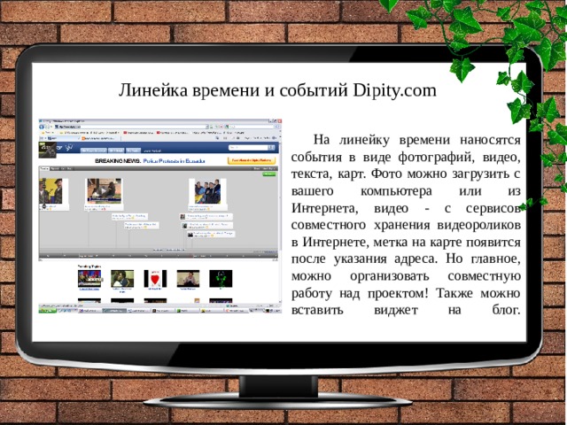 Линейка времени и событий Dipity.com На линейку времени наносятся события в виде фотографий, видео, текста, карт. Фото можно загрузить с вашего компьютера или из Интернета, видео - с сервисов совместного хранения видеороликов в Интернете, метка на карте появится после указания адреса. Но главное, можно организовать совместную работу над проектом! Также можно вставить виджет на блог.   