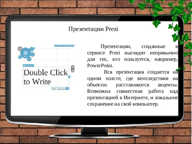 Презентации Prezi   Презентации, созданные в сервисе Prezi выглядит непривычно для тех, кто пользуется, например, PowerPoint.  Вся презентация создается на одном холсте, где впоследствии на объектах расставляются акценты. Возможна совместная работа над презентацией в Интернете, и локальное сохранение на свой компьютер. 