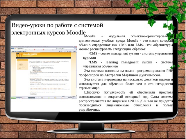 Видео-уроки по работе с системой  электронных курсов Moodle Moodle - модульная объектно-ориентированная динамическая учебная среда. Moodle - это пакет, который обычно определяют как CMS или LMS. Эти абревиатуры можно расшифровать следующим образом: CMS - course managment system - система управления курсами LMS - learning managment system - система управления обучением Эта система написана на языке программирования PHP профессором из Австралии Мартином Дунгиамосом. Эта система переведена на несколько десятков языков и используется для обучения более чем в ста пятидесяти странах мира. Широкую популярность ей обеспечили простота использования и открытый исходный код. Сама система распространяется по лицензии GNU GPL и вам не придется производиться лицензионные отчисления в пользу разработчика. 