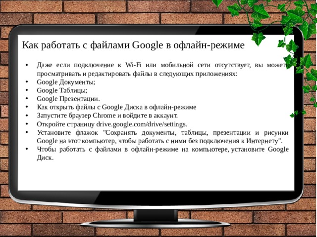 Как работать с файлами Google в офлайн-режиме   Даже если подключение к Wi-Fi или мобильной сети отсутствует, вы можете просматривать и редактировать файлы в следующих приложениях: Google Документы; Google Таблицы; Google Презентации. Как открыть файлы с Google Диска в офлайн-режиме Запустите браузер Chrome и войдите в аккаунт. Откройте страницу drive.google.com/drive/settings. Установите флажок 