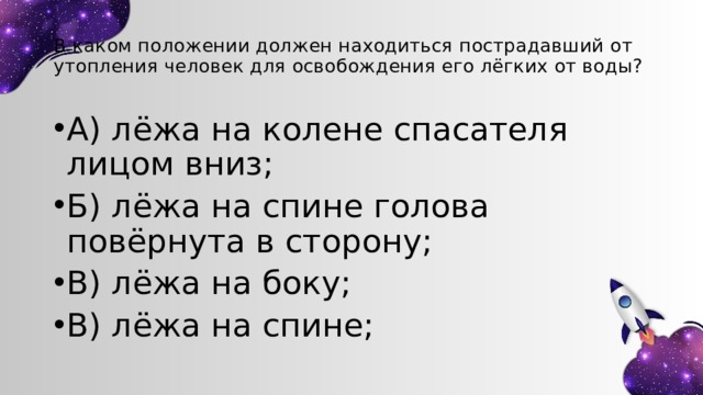 В каком положении должен находиться пострадавший от утопления человек для освобождения его лёгких от воды? А) лёжа на колене спасателя лицом вниз; Б) лёжа на спине голова повёрнута в сторону; В) лёжа на боку; В) лёжа на спине; 