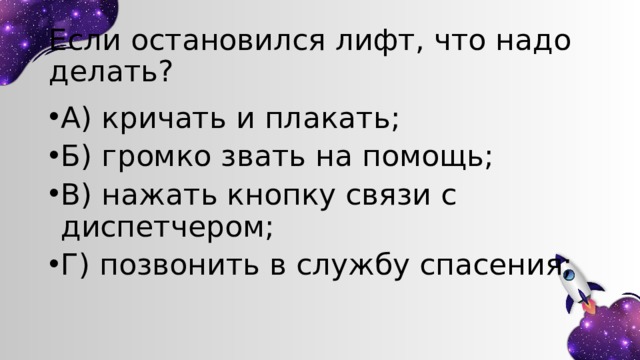 Если остановился лифт, что надо делать? А) кричать и плакать; Б) громко звать на помощь; В) нажать кнопку связи с диспетчером; Г) позвонить в службу спасения; 