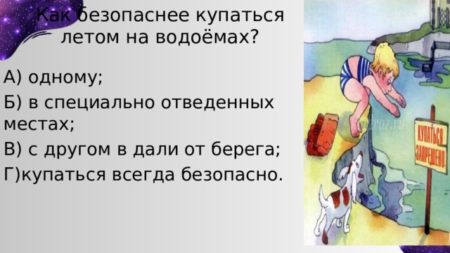 Как безопаснее купаться летом на водоёмах? А) одному; Б) в специально отведенных местах; В) с другом в дали от берега; Г)купаться всегда безопасно. 