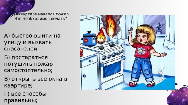 В квартире начался пожар. Что необходимо сделать? А) быстро выйти на улицу и вызвать спасателей; Б) постараться потушить пожар самостоятельно; В) открыть все окна в квартире; Г) все способы правильны; 