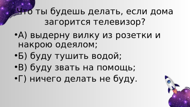 Что ты будешь делать, если дома загорится телевизор? А) выдерну вилку из розетки и накрою одеялом; Б) буду тушить водой; В) буду звать на помощь; Г) ничего делать не буду. 