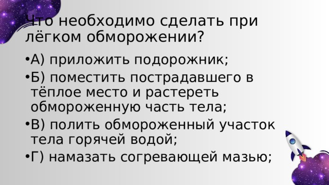 Что необходимо сделать при лёгком обморожении? А) приложить подорожник; Б) поместить пострадавшего в тёплое место и растереть обмороженную часть тела; В) полить обмороженный участок тела горячей водой; Г) намазать согревающей мазью; 